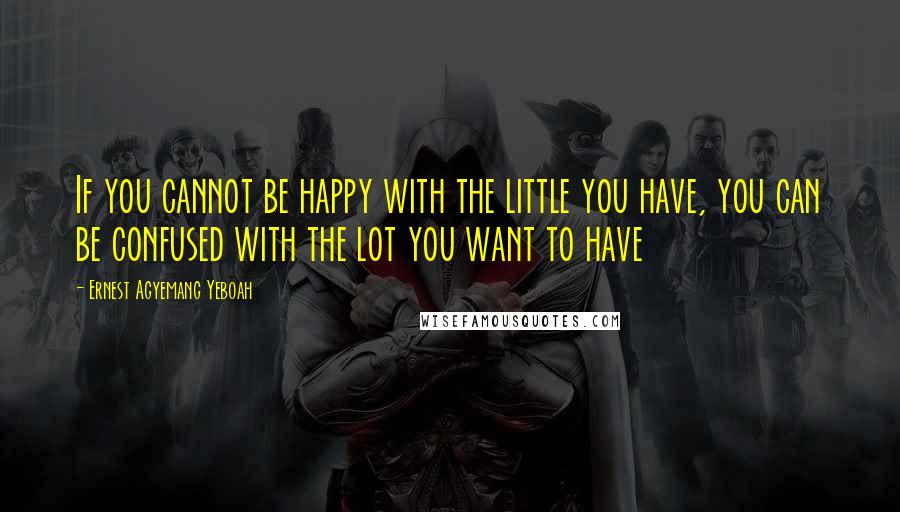 Ernest Agyemang Yeboah Quotes: If you cannot be happy with the little you have, you can be confused with the lot you want to have