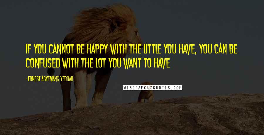 Ernest Agyemang Yeboah Quotes: If you cannot be happy with the little you have, you can be confused with the lot you want to have