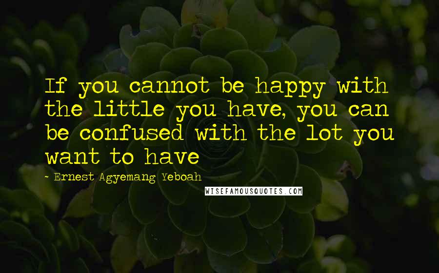 Ernest Agyemang Yeboah Quotes: If you cannot be happy with the little you have, you can be confused with the lot you want to have