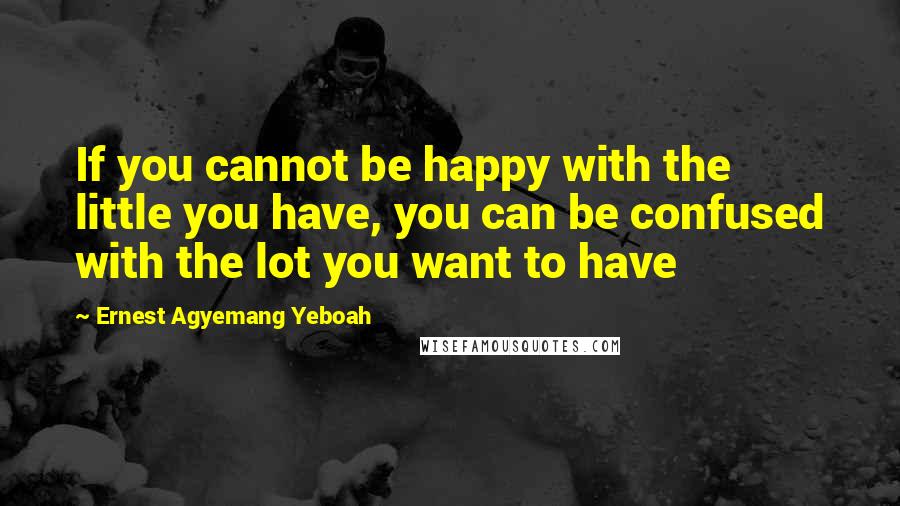 Ernest Agyemang Yeboah Quotes: If you cannot be happy with the little you have, you can be confused with the lot you want to have