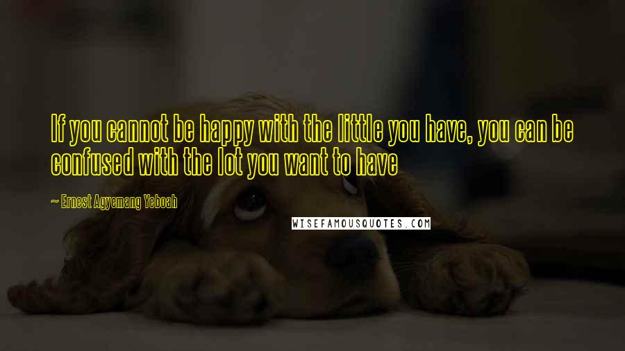 Ernest Agyemang Yeboah Quotes: If you cannot be happy with the little you have, you can be confused with the lot you want to have