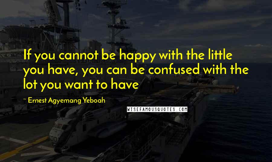 Ernest Agyemang Yeboah Quotes: If you cannot be happy with the little you have, you can be confused with the lot you want to have