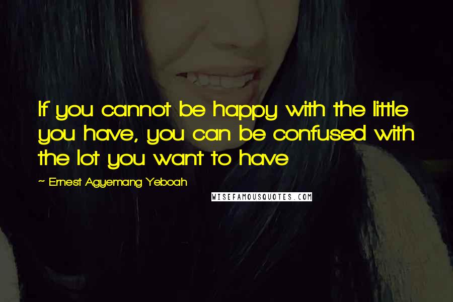 Ernest Agyemang Yeboah Quotes: If you cannot be happy with the little you have, you can be confused with the lot you want to have