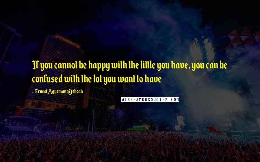 Ernest Agyemang Yeboah Quotes: If you cannot be happy with the little you have, you can be confused with the lot you want to have