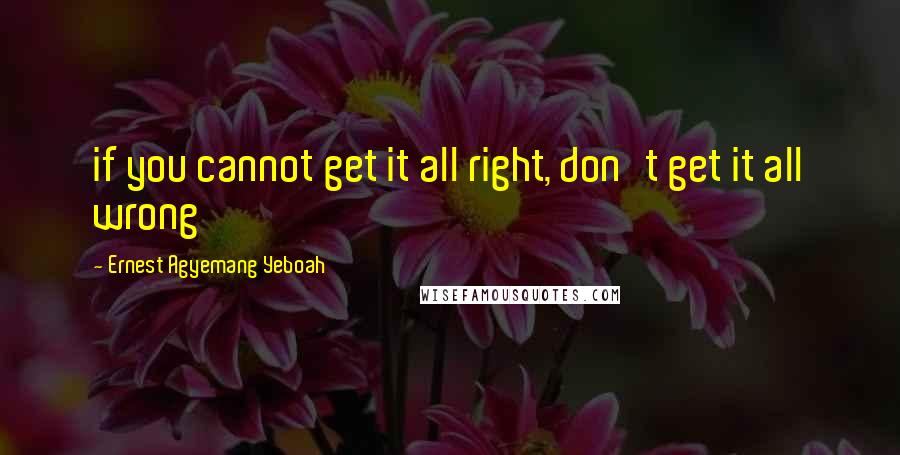 Ernest Agyemang Yeboah Quotes: if you cannot get it all right, don't get it all wrong