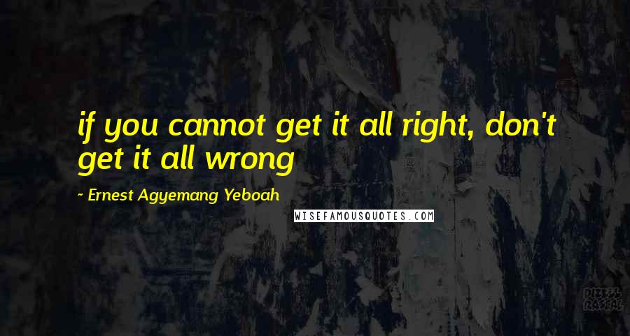 Ernest Agyemang Yeboah Quotes: if you cannot get it all right, don't get it all wrong