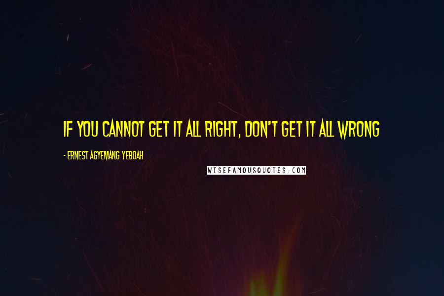 Ernest Agyemang Yeboah Quotes: if you cannot get it all right, don't get it all wrong