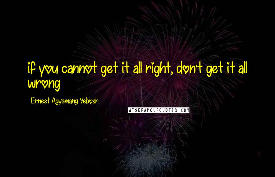 Ernest Agyemang Yeboah Quotes: if you cannot get it all right, don't get it all wrong