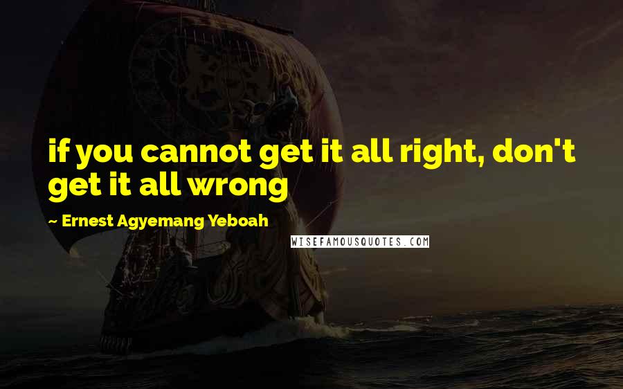 Ernest Agyemang Yeboah Quotes: if you cannot get it all right, don't get it all wrong