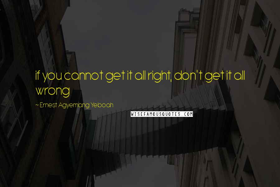 Ernest Agyemang Yeboah Quotes: if you cannot get it all right, don't get it all wrong