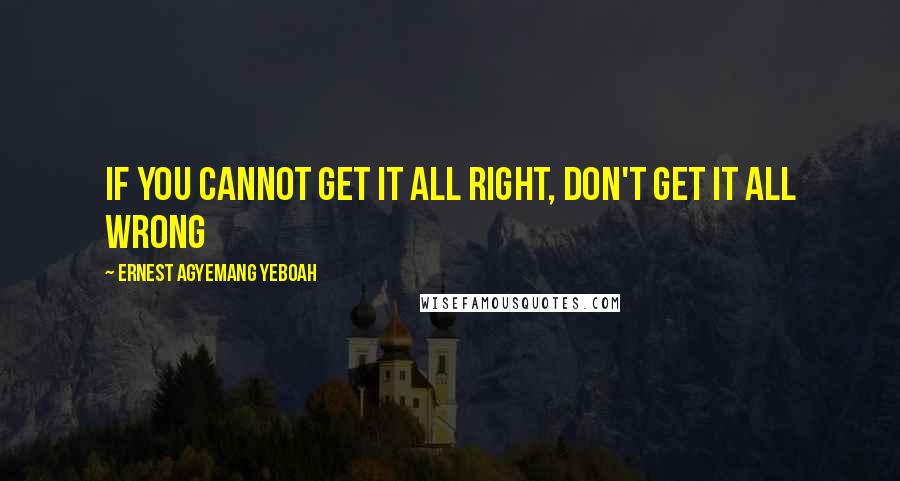 Ernest Agyemang Yeboah Quotes: if you cannot get it all right, don't get it all wrong