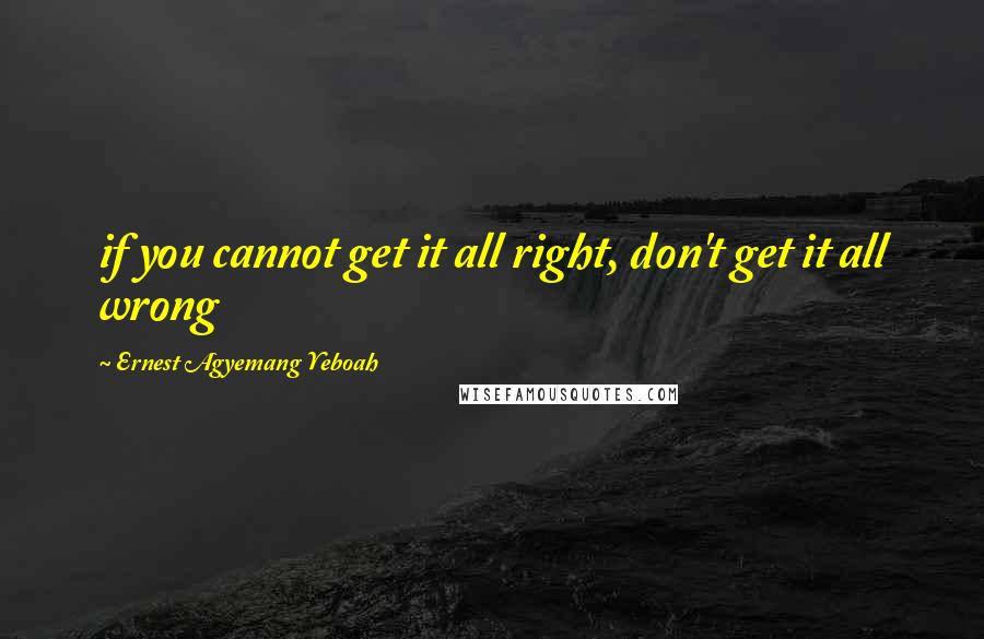 Ernest Agyemang Yeboah Quotes: if you cannot get it all right, don't get it all wrong