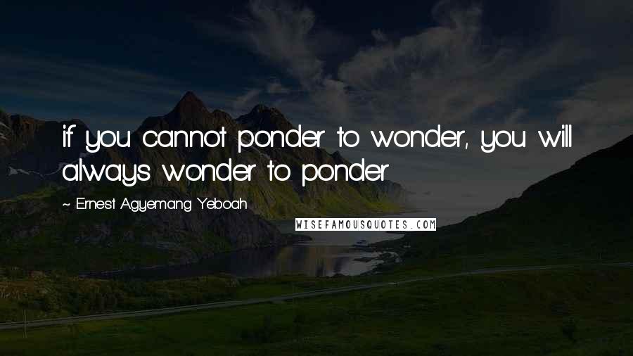 Ernest Agyemang Yeboah Quotes: if you cannot ponder to wonder, you will always wonder to ponder