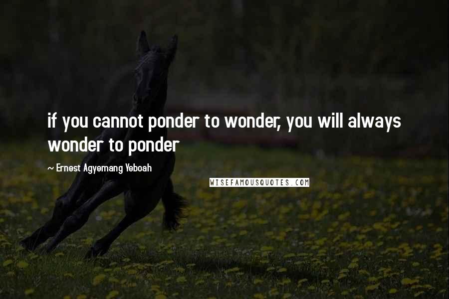 Ernest Agyemang Yeboah Quotes: if you cannot ponder to wonder, you will always wonder to ponder