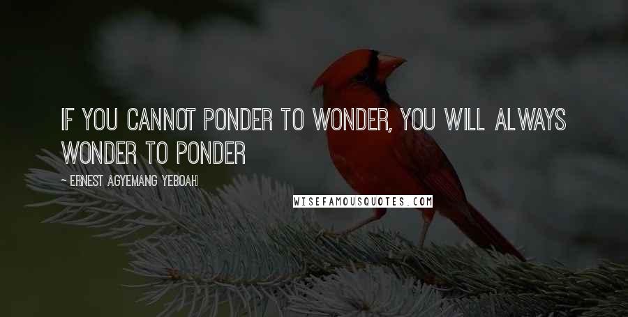 Ernest Agyemang Yeboah Quotes: if you cannot ponder to wonder, you will always wonder to ponder