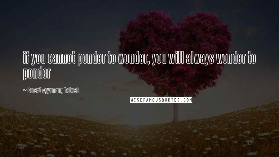Ernest Agyemang Yeboah Quotes: if you cannot ponder to wonder, you will always wonder to ponder