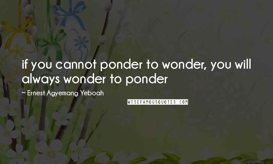 Ernest Agyemang Yeboah Quotes: if you cannot ponder to wonder, you will always wonder to ponder