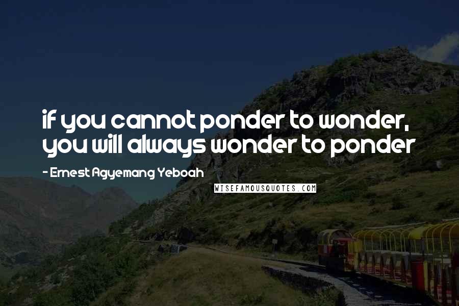 Ernest Agyemang Yeboah Quotes: if you cannot ponder to wonder, you will always wonder to ponder