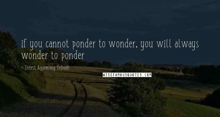 Ernest Agyemang Yeboah Quotes: if you cannot ponder to wonder, you will always wonder to ponder