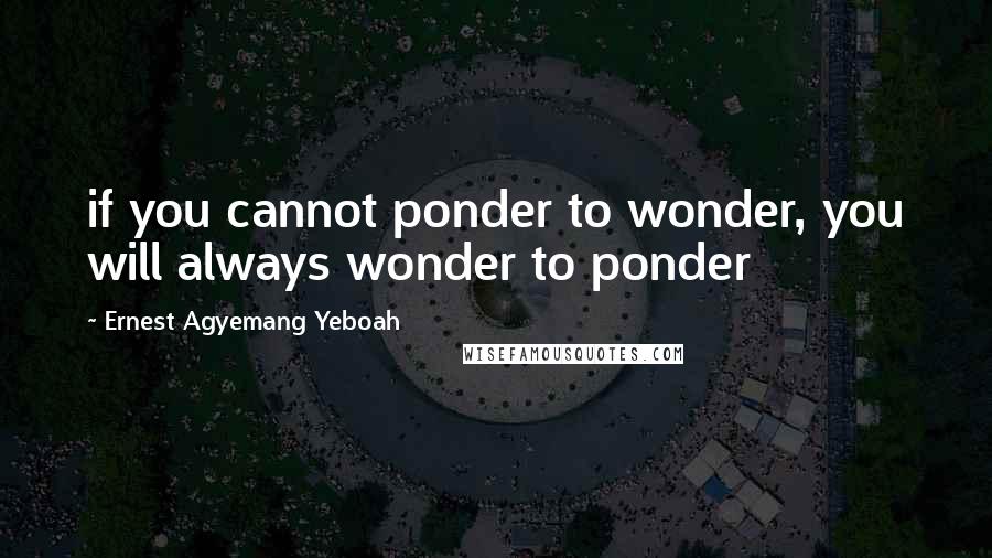 Ernest Agyemang Yeboah Quotes: if you cannot ponder to wonder, you will always wonder to ponder