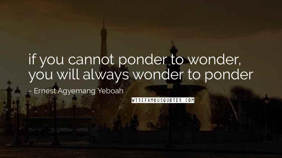 Ernest Agyemang Yeboah Quotes: if you cannot ponder to wonder, you will always wonder to ponder