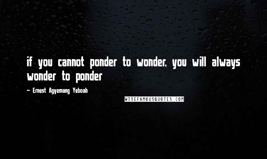 Ernest Agyemang Yeboah Quotes: if you cannot ponder to wonder, you will always wonder to ponder