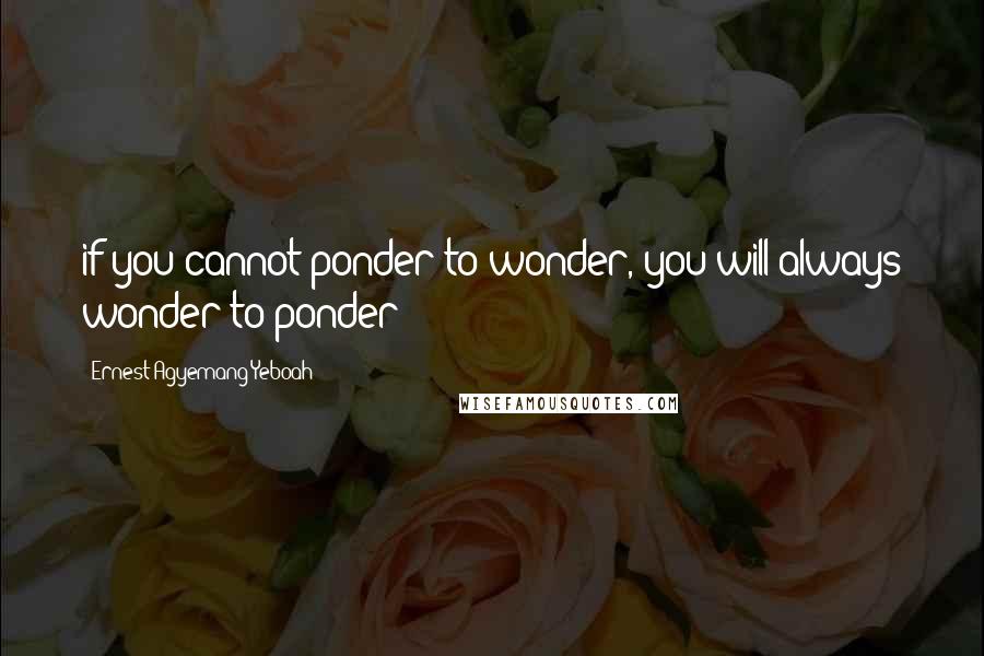 Ernest Agyemang Yeboah Quotes: if you cannot ponder to wonder, you will always wonder to ponder