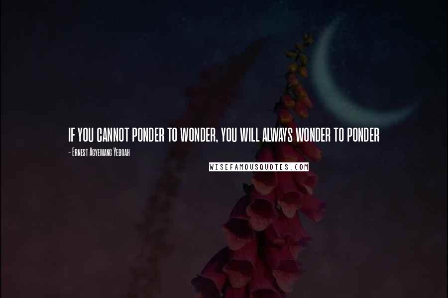 Ernest Agyemang Yeboah Quotes: if you cannot ponder to wonder, you will always wonder to ponder