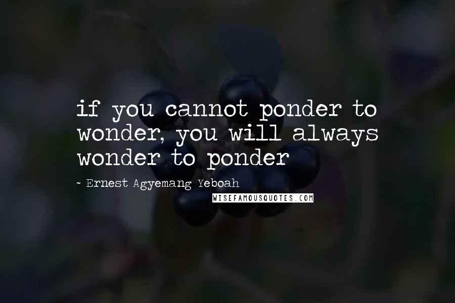 Ernest Agyemang Yeboah Quotes: if you cannot ponder to wonder, you will always wonder to ponder