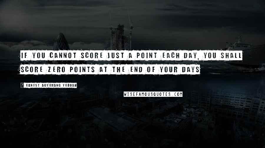 Ernest Agyemang Yeboah Quotes: If you cannot score just a point each day, you shall score zero points at the end of your days