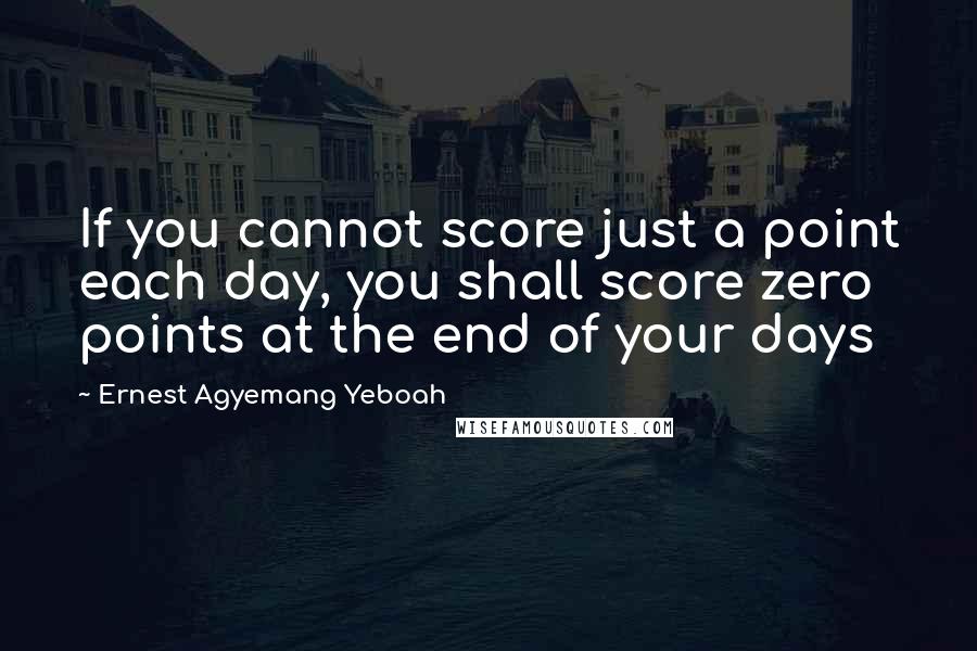 Ernest Agyemang Yeboah Quotes: If you cannot score just a point each day, you shall score zero points at the end of your days