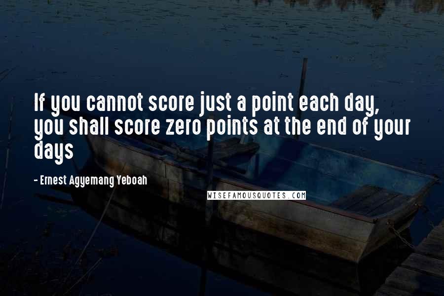 Ernest Agyemang Yeboah Quotes: If you cannot score just a point each day, you shall score zero points at the end of your days