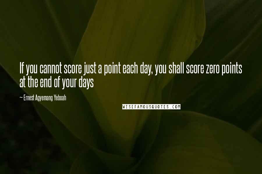 Ernest Agyemang Yeboah Quotes: If you cannot score just a point each day, you shall score zero points at the end of your days