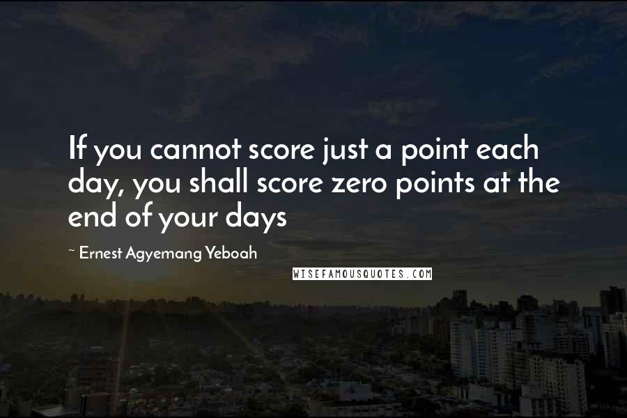 Ernest Agyemang Yeboah Quotes: If you cannot score just a point each day, you shall score zero points at the end of your days