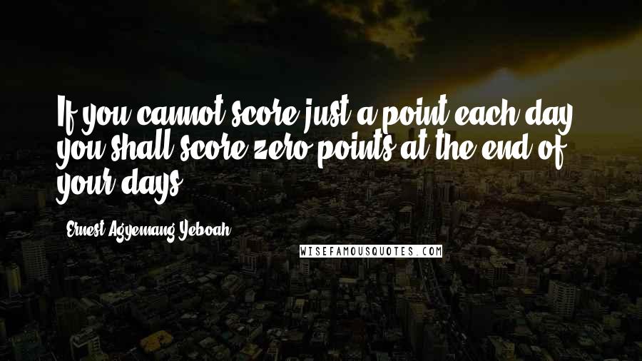 Ernest Agyemang Yeboah Quotes: If you cannot score just a point each day, you shall score zero points at the end of your days