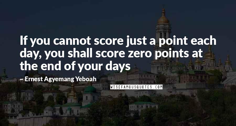 Ernest Agyemang Yeboah Quotes: If you cannot score just a point each day, you shall score zero points at the end of your days