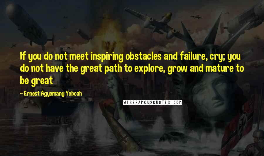 Ernest Agyemang Yeboah Quotes: If you do not meet inspiring obstacles and failure, cry; you do not have the great path to explore, grow and mature to be great