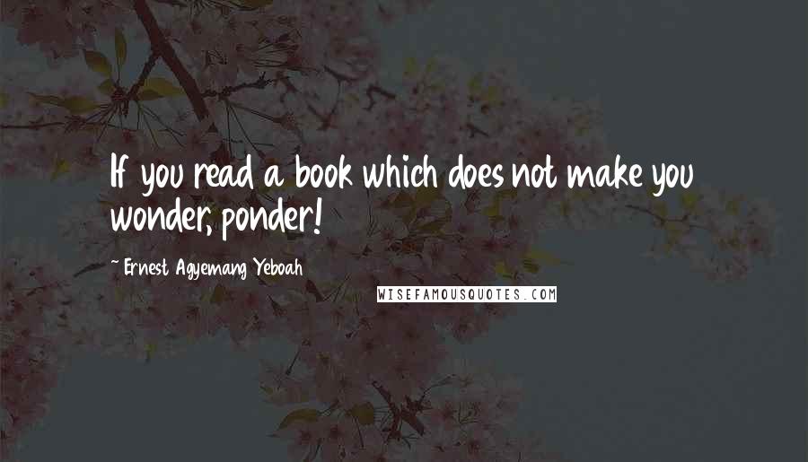 Ernest Agyemang Yeboah Quotes: If you read a book which does not make you wonder, ponder!