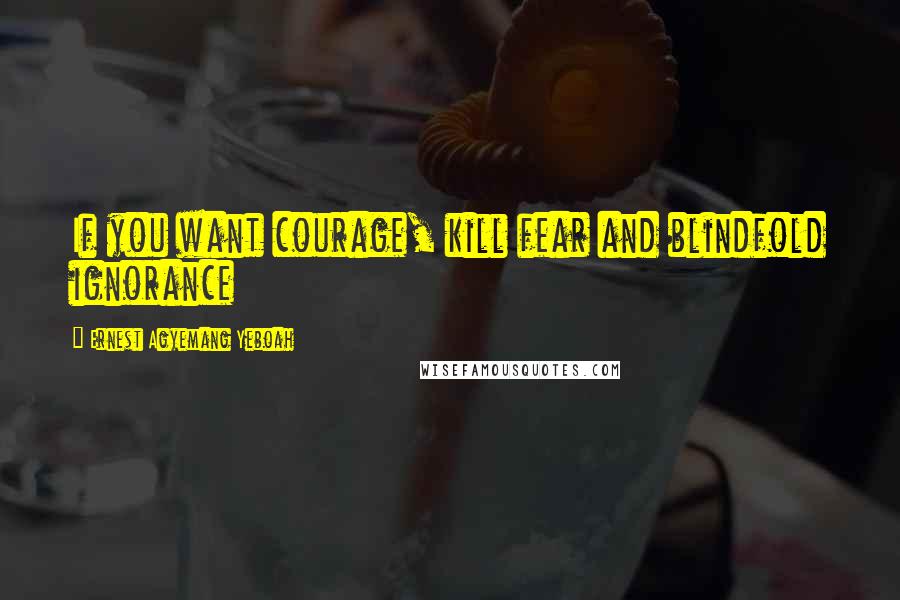 Ernest Agyemang Yeboah Quotes: If you want courage, kill fear and blindfold ignorance