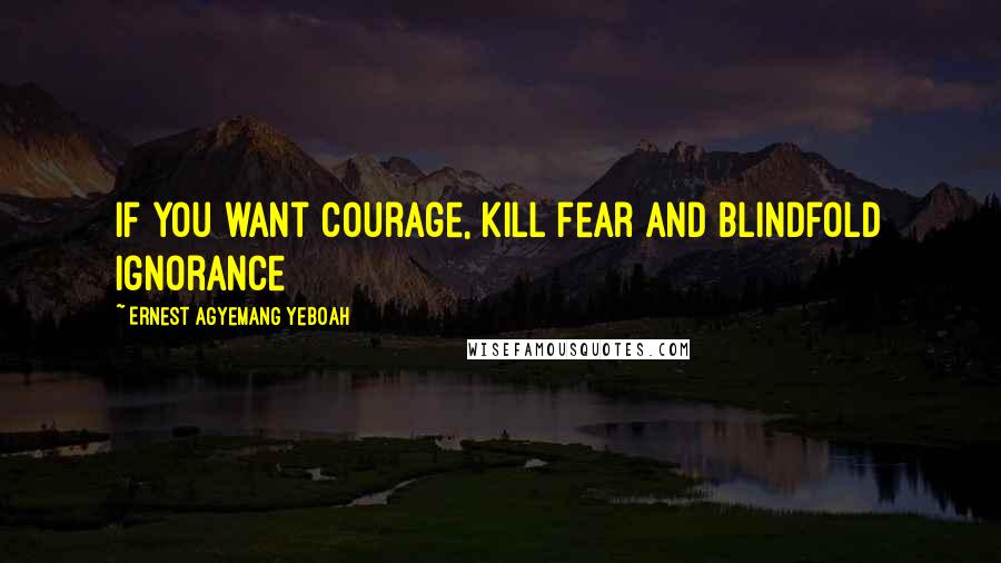 Ernest Agyemang Yeboah Quotes: If you want courage, kill fear and blindfold ignorance