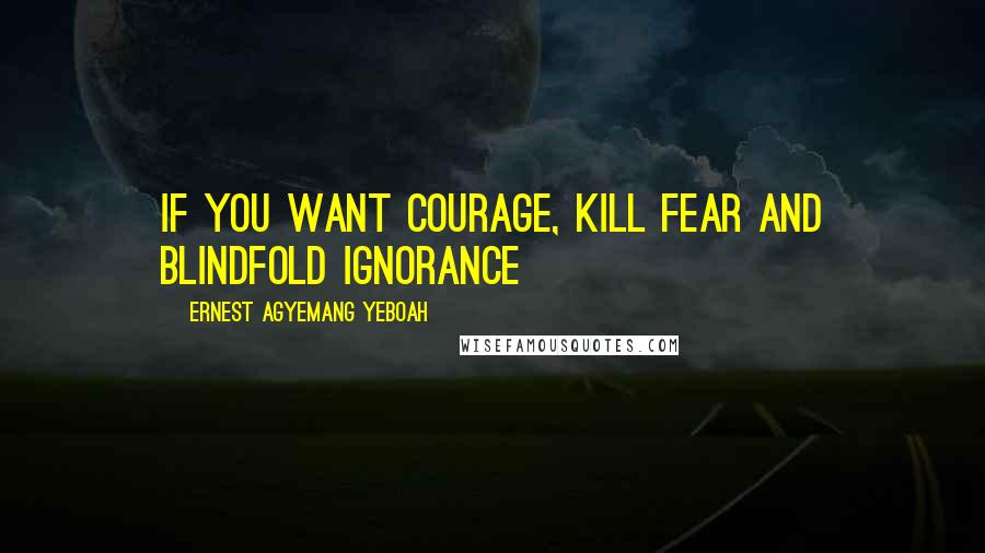 Ernest Agyemang Yeboah Quotes: If you want courage, kill fear and blindfold ignorance