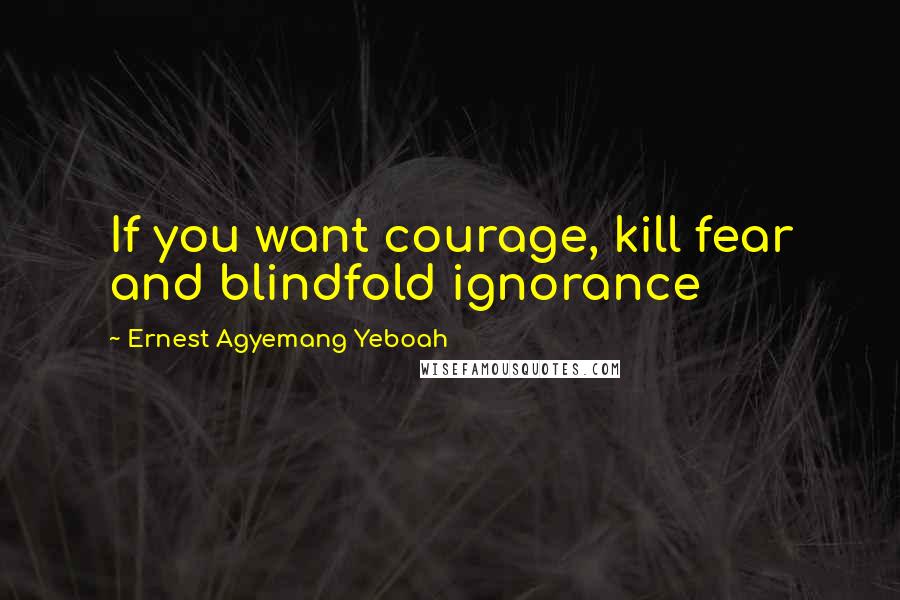 Ernest Agyemang Yeboah Quotes: If you want courage, kill fear and blindfold ignorance