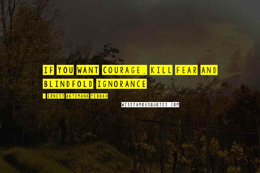 Ernest Agyemang Yeboah Quotes: If you want courage, kill fear and blindfold ignorance