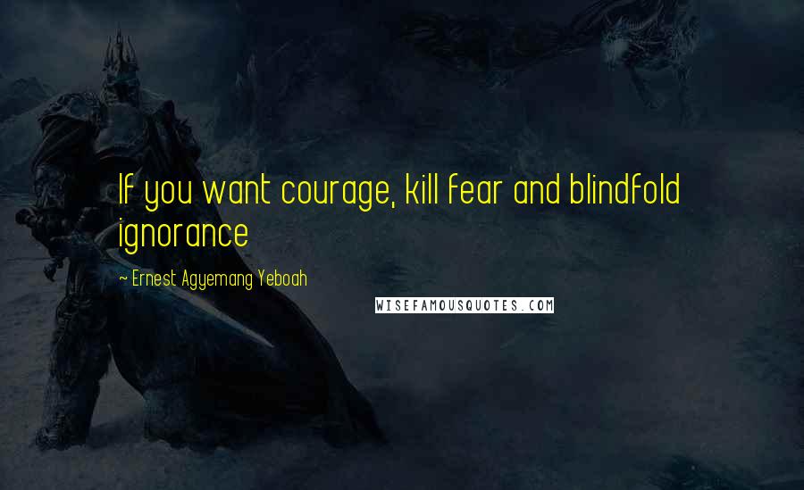 Ernest Agyemang Yeboah Quotes: If you want courage, kill fear and blindfold ignorance