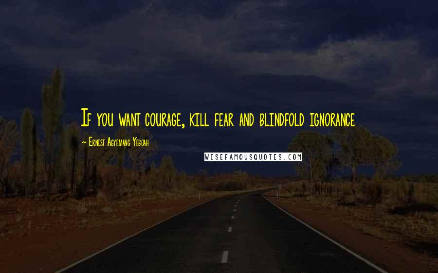 Ernest Agyemang Yeboah Quotes: If you want courage, kill fear and blindfold ignorance