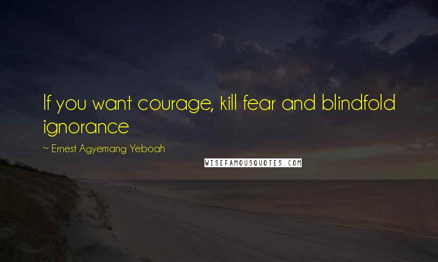 Ernest Agyemang Yeboah Quotes: If you want courage, kill fear and blindfold ignorance