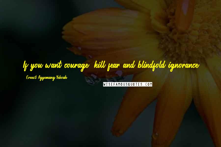 Ernest Agyemang Yeboah Quotes: If you want courage, kill fear and blindfold ignorance