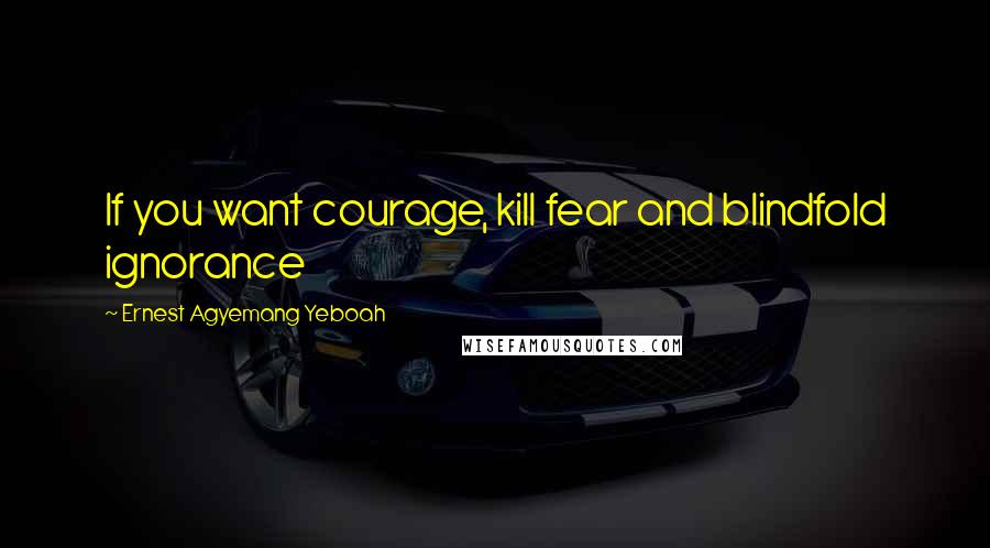 Ernest Agyemang Yeboah Quotes: If you want courage, kill fear and blindfold ignorance