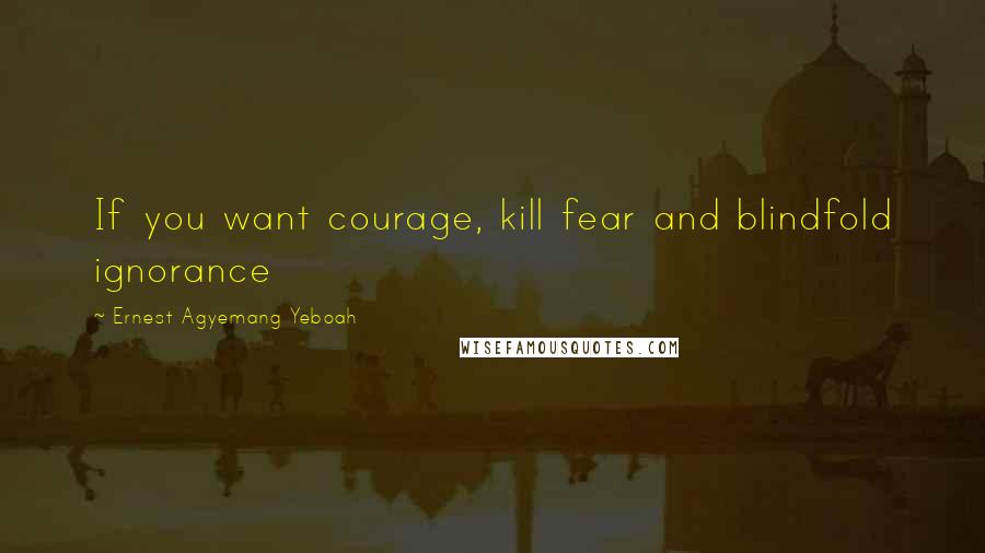 Ernest Agyemang Yeboah Quotes: If you want courage, kill fear and blindfold ignorance