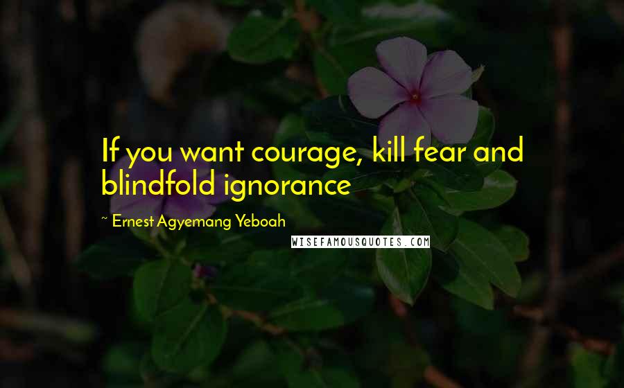 Ernest Agyemang Yeboah Quotes: If you want courage, kill fear and blindfold ignorance